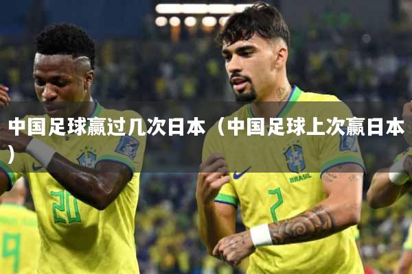 中国足球赢过几次日本（中国足球上次赢日本）