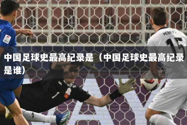 中国足球史最高纪录是（中国足球史最高纪录是谁）