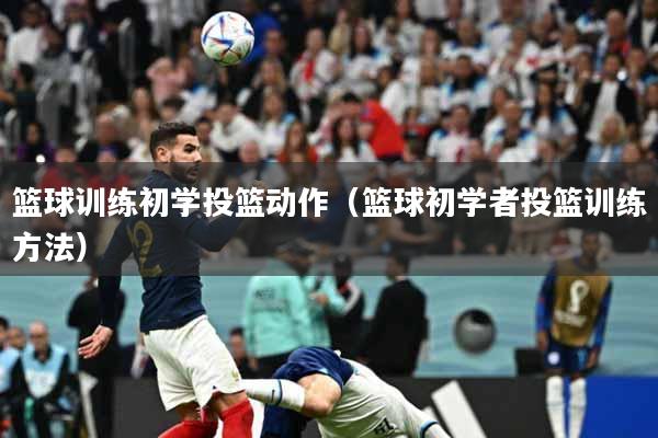 篮球训练初学投篮动作（篮球初学者投篮训练方法）
